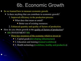 6b. Economic Growth So we learned how to measure economic growth. Is there anything that can contribute to economic growth? 1.  Improved efficiency in the production process . What does that mean or entail? Better use of existing resources. 2.  Enhanced quantity and quality of factors of production . How do you obtain growth in the  quality of factors of production ? $$$  INVESTMENT  $$$ Three key resources of the economy which to invest in : 1. Capital goods ( developing infrastructure ) 2. Education and training ( trained workforce ) 3. Health technology ( workforce, healthy and productive ) … 