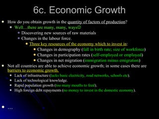 6c. Economic Growth How do you obtain growth in the  quantity of factors of production ? Well…there are many, many, ways  Discovering new sources of raw materials Changes in the labour force. Three key resources of the economy which to invest in : Changes in demography ( fall in birth rate; size of workforce ) Changes in participation rates ( self-employed or employed ) Changes in net migration ( immigration minus emigration ) Not all countries are able to achieve economic growth; in some cases there are  barriers to economic growth. Lack of infrastructure ( lacks basic electricity, road networks, schools etc ). Lack of technological knowledge. Rapid population growth ( too many mouths to feed ). High foreign debt repayments ( no money to invest in the domestic economy ). … 