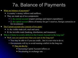 7a. Balance of Payments What are balance of payments ? A country’s money inflows and outflows. They are made up of two components: 1.  the current account  (export earnings and import expenditure) 2.  the capital account  (flows of money for gov’t reserves, foreign currencies or for investment) The Current account also consists of two parts : A. the visible trade (oil, steel and cars). B. the invisible trade (banking, distribution, and insurance). Why is it better to avoid a deficit on the Current Account in the long run? Well, can you spend more than you earn in the long run? You may be able to if you use credit…but it is not wise to do so. Governments will try to avoid running a deficit in the long run.  They do this by : Increasing Capital Account inflows or Devaluating its exchange rate.  … 