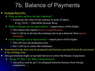 7b. Balance of Payments Exchange Rate (FX): What are they and how are they important? It measures the value of one currency in terms of others. Eg. US $1 = 1500 KRW (Korean Won) Higher exchange rate (an appreciation):  = export prices will be higher. This reduces the exporter’s  price competitiveness . Gov’t will try to devalue the exchange rate to give domestic firms a  price advantage . Lower exchange rate (a depreciation):  = import prices will be higher. This will raise the production costs Gov’t will try to correct this imbalance. International trade deals may be postponed until business can benefit from the movement in the exchange rates. Also governments might set up trade barriers to correct the balance of payments. See pg. 85, Box 1.5d. What is protectionism? Any policy used by gov’t to safeguard domestic business from foreign competition. … 