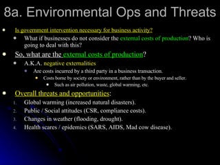 8a. Environmental Ops and Threats Is government intervention necessary for business activity? What if businesses do not consider the  external costs of production ? Who is going to deal with this? So, what are the  external costs of production ? A.K.A.  negative externalities Are costs incurred by a third party in a business transaction. Costs borne by society or environment, rather than by the buyer and seller. Such as air pollution, waste, global warming, etc. Overall threats and opportunities : Global warming (increased natural disasters). Public / Social attitudes (CSR, compliance costs). Changes in weather (flooding, drought). Health scares / epidemics (SARS, AIDS, Mad cow disease).  