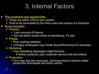 3. Internal Factors The  constraints  and  opportunities : These are within a firm’s own control. Tend to be dominated by the firms rules and culture of a business. Some examples : Finance : Lack sources of finance Can not afford certain kinds of advertising; TV ads. People : Poor working relations Unhappy employees may hinder the performance of a business. Marketing : Your marketing campaigns might be have… inferior products, poor customer service and promotions. Production : Firm may lack the resources  and know-how to achieve better production techniques and stock control. … 