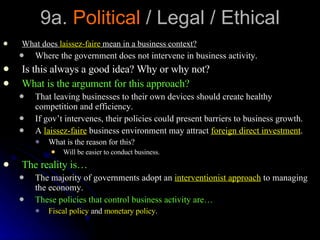 9a.  Political  / Legal / Ethical What does  laissez-faire  mean in a business context? Where the government does not intervene in business activity. Is this always a good idea? Why or why not? What is the argument for this approach? That leaving businesses to their own devices should create healthy competition and efficiency. If gov’t intervenes, their policies could present barriers to business growth. A  laissez-faire  business environment may attract  foreign direct investment . What is the reason for this? Will be easier to conduct business. The reality is… The majority of governments adopt an  interventionist approach  to managing the economy. These policies that control business activity are… Fiscal policy  and  monetary policy . 