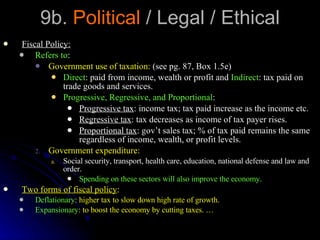 9b.  Political  / Legal / Ethical Fiscal Policy: Refers to : Government use of taxation:  (see pg. 87, Box 1.5e) Direct : paid from income, wealth or profit and  Indirect : tax paid on trade goods and services. Progressive, Regressive, and Proportional :  Progressive tax : income tax; tax paid increase as the income etc. Regressive tax : tax decreases as income of tax payer rises. Proportional tax : gov’t sales tax; % of tax paid remains the same regardless of income, wealth, or profit levels. Government expenditure: Social security, transport, health care, education, national defense and law and order. Spending on these sectors will also improve the economy. Two forms of fiscal policy : Deflationary : higher tax to slow down high rate of growth. Expansionary : to boost the economy by cutting taxes. … 