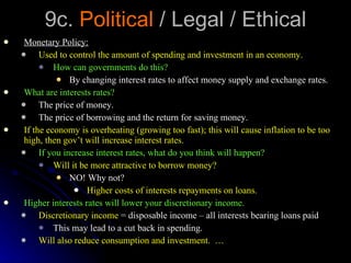 9c.  Political  / Legal / Ethical Monetary Policy: Used to control the amount of spending and investment in an economy. How can governments do this?  By changing interest rates to affect money supply and exchange rates. What are interests rates? The price of money. The price of borrowing and the return for saving money. If the economy is overheating (growing too fast); this will cause inflation to be too high, then gov’t will increase interest rates. If you increase interest rates, what do you think will happen? Will it be more attractive to borrow money? NO! Why not? Higher costs of interests repayments on loans. Higher interests rates will lower your discretionary income. Discretionary income  = disposable income – all interests bearing loans paid This may lead to a cut back in spending. Will also reduce consumption and investment.  … 