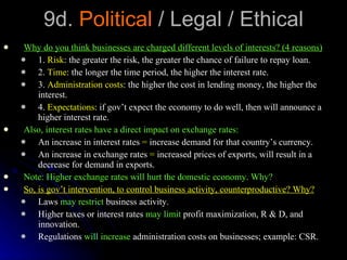 9d.  Political  / Legal / Ethical Why do you think businesses are charged different levels of interests? (4 reasons) 1.  Risk : the greater the risk, the greater the chance of failure to repay loan. 2.  Time : the longer the time period, the higher the interest rate. 3.  Administration costs : the higher the cost in lending money, the higher the interest. 4.  Expectations : if gov’t expect the economy to do well, then will announce a higher interest rate. Also, interest rates have a direct impact on exchange rates: An increase in interest rates  =  increase demand for that country’s currency. An increase in exchange rates  =  increased prices of exports, will result in a decrease for demand in exports. Note: Higher exchange rates will hurt the domestic economy. Why? So, is gov’t intervention, to control business activity, counterproductive? Why? Laws  may restrict  business activity. Higher taxes or interest rates  may limit  profit maximization, R & D, and innovation. Regulations  will increase  administration costs on businesses; example: CSR. 