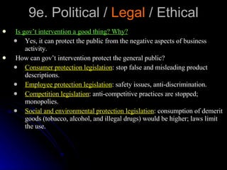 9e. Political /  Legal  / Ethical Is gov’t intervention a good thing? Why? Yes, it can protect the public from the negative aspects of business activity. How can gov’t intervention protect the general public? Consumer protection legislation : stop false and misleading product descriptions. Employee protection legislation : safety issues, anti-discrimination. Competition legislation : anti-competitive practices are stopped; monopolies.  Social and environmental protection legislation : consumption of demerit goods (tobacco, alcohol, and illegal drugs) would be higher; laws limit the use. 