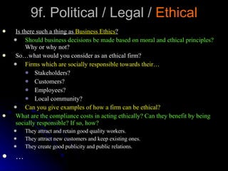 9f. Political / Legal /  Ethical Is there such a thing as  Business Ethics ? Should business decisions be made based on moral and ethical principles?  Why or why not? So…what would you consider as an ethical firm? Firms which are socially responsible towards their… Stakeholders? Customers? Employees? Local community? Can you give examples of how a firm can be ethical? What are the compliance costs in acting ethically? Can they benefit by being socially responsible? If so, how? They attract and retain good quality workers. They attract new customers and keep existing ones. They create good publicity and public relations. … 