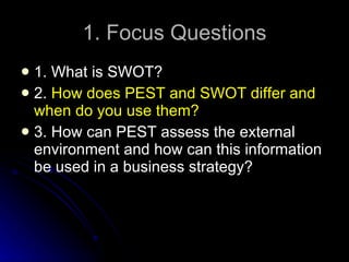 1. Focus Questions 1. What is SWOT? 2.  How does PEST and SWOT differ and when do you use them? 3. How can PEST assess the external environment and how can this information be used in a business strategy? 