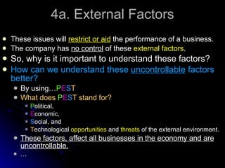 4a. External Factors These issues will  restrict or aid  the performance of a business. The company has  no control  of these  external factors . So, why is it important to understand these factors? How can we understand these  uncontrollable  factors better? By using… P E S T What does  P E S T stand for? P olitical, E conomic, S ocial, and T echnological  opportunities  and  threats  of the external environment. These factors, affect all businesses in the economy and are uncontrollable.   … 