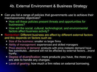 4b. External Environment & Business Strategy Can you list a range of policies that governments use to achieve their macroeconomic objectives? How will these policies present threats and opportunities for businesses? How will the social, cultural, technological, and environmental factors affect business activity?  Remember :  Different business are affect by different external factors and this depends on factors such as : Size of the business : smaller vs larger firms Ability of management : experienced and skilled managers Price elasticity of demand : products with price inelastic demand have few substitutes…demand will not be affected by external factors…brand loyalty. Degree of diversification : more products you have, the more you are able to handle any changes. Level of gearing : how much a firm relies on external borrowing.  