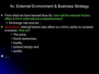 4c. External Environment & Business Strategy From what we have learned thus far,  how will the external factors affect a firm’s international competitiveness? Exchange rate and etc… Remember : internal factors also affect on a firm’s ability to compete overseas.  How so ? The price,  brand awareness,  loyalty,  product design and  quality. … 