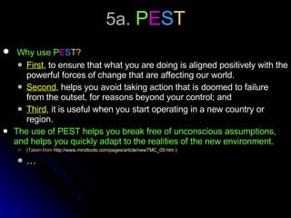 5a.  P E S T Why use P E S T? First , to ensure that what you are doing is aligned positively with the powerful forces of change that are affecting our world.  Second , helps you avoid taking action that is doomed to failure from the outset, for reasons beyond your control; and Third , it is useful when you start operating in a new country or region.  The use of PEST helps you break free of unconscious assumptions, and helps you quickly adapt to the realities of the new environment . (Taken from  http://www.mindtools.com/pages/article/newTMC_09.htm  ) … 