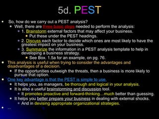 5d.  P E S T So, how do we carry out a PEST analysis? Well, there are  three basic steps  needed to perform the analysis: 1.  Brainstorm  external factors that may affect your business. Put these under the PEST headings. 2.  Discuss  each factor to decide which ones are most likely to have the greatest impact on your business. 3.  Summarize  the information in a PEST analysis template to help in developing a business strategy. See Box. 1.5a for an example, on pg. 76. This analysis is useful when trying to consider the advantages and disadvantages of a decision . If the opportunities outweigh the threats, then a business is more likely to pursue that option. One key advantage is that the PEST is simple to use. It helps you, as managers,  be thorough and logical in your analysis . It is also a useful  brainstorming and discussion  tool. It  promotes proactive and forward-thinking…much  better than guessing. It helps you  better prepare your business  in dealing with external shocks. And in  devising appropriate organizational strategies .  … 