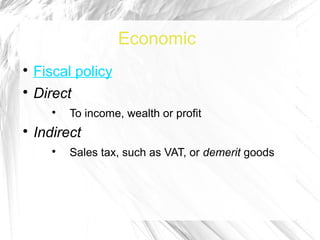Economic

    Fiscal policy

    Direct
       
           To income, wealth or profit

    Indirect
       
           Sales tax, such as VAT, or demerit goods
 