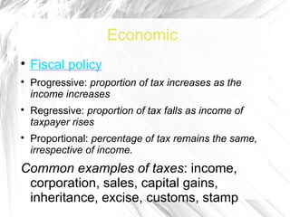Economic

    Fiscal policy

    Progressive: proportion of tax increases as the
    income increases

    Regressive: proportion of tax falls as income of
    taxpayer rises

    Proportional: percentage of tax remains the same,
    irrespective of income.
Common examples of taxes: income,
 corporation, sales, capital gains,
 inheritance, excise, customs, stamp
 