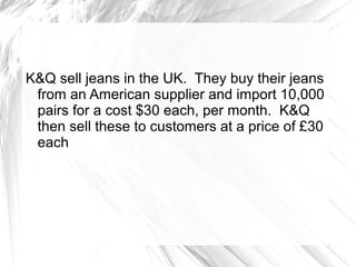 K&Q sell jeans in the UK. They buy their jeans
 from an American supplier and import 10,000
 pairs for a cost $30 each, per month. K&Q
 then sell these to customers at a price of £30
 each
 
