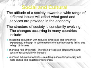 Social and Cultural
The attitude of a society towards a wide range of
 different issues will affect what good and
 services are provided in the economy
The structure of society is constantly evolving.
 The changes occurring in many countries
 include:
● an ageing population with reduced birth rates and longer life
   expectancy, although in some nations the average age is falling due
   to high birth rates
● changing role of women – increasingly seeking employment and
   posts of responsibility in industry
● improved education facilities – resulting in increasing literacy and
   more skilled and adaptable workforces
 