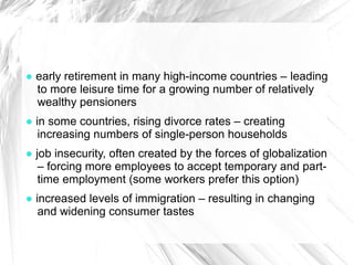 ● early retirement in many high-income countries – leading
  to more leisure time for a growing number of relatively
  wealthy pensioners
● in some countries, rising divorce rates – creating
   increasing numbers of single-person households
● job insecurity, often created by the forces of globalization
   – forcing more employees to accept temporary and part-
   time employment (some workers prefer this option)
● increased levels of immigration – resulting in changing
   and widening consumer tastes
 