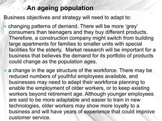 An ageing population
Business objectives and strategy will need to adapt to:
● changing patterns of demand. There will be more ‘grey’
  consumers than teenagers and they buy different products.
  Therefore, a construction company might switch from building
  large apartments for families to smaller units with special
  facilities for the elderly. Market research will be important for a
  business that believes the demand for its portfolio of products
  could change as the population ages.
● a change in the age structure of the workforce. There may be
  reduced numbers of youthful employees available, and
  businesses may need to adapt their workforce planning to
  enable the employment of older workers, or to keep existing
  workers beyond retirement age. Although younger employees
  are said to be more adaptable and easier to train in new
  technologies, older workers may show more loyalty to a
  business and will have years of experience that could improve
  customer service.
 