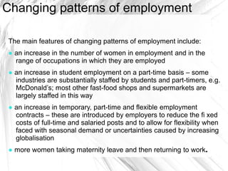 Changing patterns of employment

The main features of changing patterns of employment include:
● an increase in the number of women in employment and in the
  range of occupations in which they are employed
● an increase in student employment on a part-time basis – some
  industries are substantially staffed by students and part-timers, e.g.
  McDonald’s; most other fast-food shops and supermarkets are
  largely staffed in this way
● an increase in temporary, part-time and flexible employment
  contracts – these are introduced by employers to reduce the fi xed
  costs of full-time and salaried posts and to allow for flexibility when
  faced with seasonal demand or uncertainties caused by increasing
  globalisation
● more women taking maternity leave and then returning to work.
 