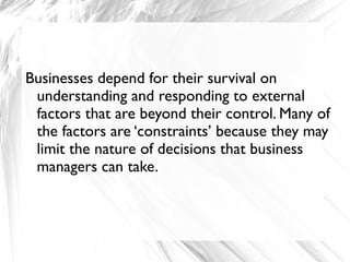 Businesses depend for their survival on
 understanding and responding to external
 factors that are beyond their control. Many of
 the factors are ‘constraints’ because they may
 limit the nature of decisions that business
 managers can take.
 