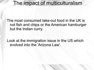 The impact of multiculturalism


The most consumed take-out food in the UK is
 not fish and chips or the American hamburger
 but the Indian curry.


Look at the immigration issue in the US which
 evolved into the 'Arizona Law'.
 