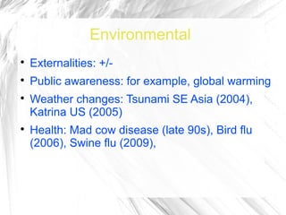 Environmental

    Externalities: +/-

    Public awareness: for example, global warming

    Weather changes: Tsunami SE Asia (2004),
    Katrina US (2005)

    Health: Mad cow disease (late 90s), Bird flu
    (2006), Swine flu (2009),
 