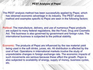 PEST Analysis of Pepsi


The PEST analysis method has been successfully applied by Pepsi, which
  has obtained economic advantage in its industry. The PEST analysis
  method and examples specific to Pepsi are seen in the following factors:


Political: The manufacture, delivery, and use of numerous Pepsi products
  are subject to many federal regulations, like the Food, Drug and Cosmetic
  Act. The business is also governed by government and foreign rules. The
  international business is subjected to the political stability.


Economic: The products of Pepsi are influenced by the raw material yield
  being used in the soft drinks, juices, etc. All distribution is affected by the
  cost of fuel. Operations in international markets involve the study of
  unpredictable changes in foreign exchange rate. The economic impacts of
  such movements are serious because these affect the growth. Pepsi is
  also subjected to availability of energy, supply of money, business cycles,
  etc.
.
 