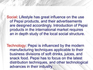 Social: Lifestyle has great influence on the use
 of Pepsi products, and their advertisements
 are designed accordingly. Introduction of Pepsi
 products in the international market requires
 an in depth study of the local social structure.


Technology: Pepsi is influenced by the modern
  manufacturing techniques applicable to their
  business divisions of soft drinks, juices, and
  snack food. Pepsi has to focus on the latest
  distribution techniques, and other technological
  advances in their industry
 