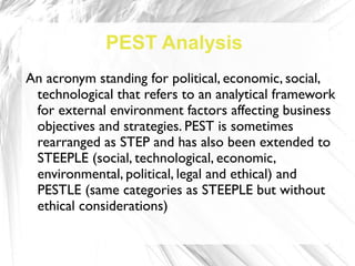 PEST Analysis
An acronym standing for political, economic, social,
 technological that refers to an analytical framework
 for external environment factors affecting business
 objectives and strategies. PEST is sometimes
 rearranged as STEP and has also been extended to
 STEEPLE (social, technological, economic,
 environmental, political, legal and ethical) and
 PESTLE (same categories as STEEPLE but without
 ethical considerations)
 