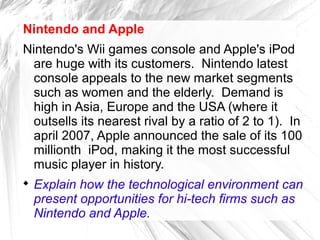 Nintendo and Apple
Nintendo's Wii games console and Apple's iPod
  are huge with its customers. Nintendo latest
  console appeals to the new market segments
  such as women and the elderly. Demand is
  high in Asia, Europe and the USA (where it
  outsells its nearest rival by a ratio of 2 to 1). In
  april 2007, Apple announced the sale of its 100
  millionth iPod, making it the most successful
  music player in history.

    Explain how the technological environment can
    present opportunities for hi-tech firms such as
    Nintendo and Apple.
 