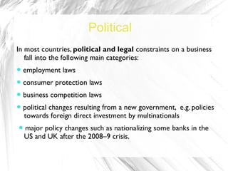 Political
In most countries, political and legal constraints on a business
   fall into the following main categories:
● employment laws
● consumer protection laws
● business competition laws
● political changes resulting from a new government, e.g. policies
  towards foreign direct investment by multinationals
● major policy changes such as nationalizing some banks in the
 US and UK after the 2008–9 crisis.
 