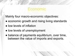 Economic
Mainly four macro-economic objectives:
● economic growth and rising living standards
● low levels of inflation
● low levels of unemployment
● balance of payments equilibrium, over time,
  between the value of imports and exports.
 