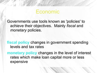 Economic
Governments use tools known as 'policies' to
 achieve their objectives. Mainly fiscal and
 monetary policies.


fiscal policy changes in government spending
  levels and tax rates
monetary policy changes in the level of interest
 rates which make loan capital more or less
 expensive
 