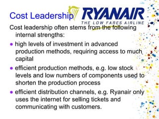 Cost Leadership
Cost leadership often stems from the following
  internal strengths:
● high levels of investment in advanced
  production methods, requiring access to much
  capital
● efficient production methods, e.g. low stock
  levels and low numbers of components used to
  shorten the production process
● efficient distribution channels, e.g. Ryanair only
  uses the internet for selling tickets and
  communicating with customers.
 