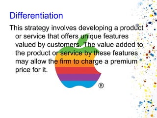 Differentiation
This strategy involves developing a product
 or service that offers unique features
 valued by customers. The value added to
 the product or service by these features
 may allow the firm to charge a premium
 price for it.
 