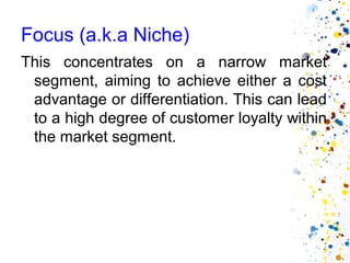 Focus (a.k.a Niche)
This concentrates on a narrow market
 segment, aiming to achieve either a cost
 advantage or differentiation. This can lead
 to a high degree of customer loyalty within
 the market segment.
 