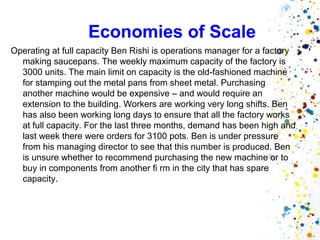 Economies of Scale
Operating at full capacity Ben Rishi is operations manager for a factory
  making saucepans. The weekly maximum capacity of the factory is
  3000 units. The main limit on capacity is the old-fashioned machine
  for stamping out the metal pans from sheet metal. Purchasing
  another machine would be expensive – and would require an
  extension to the building. Workers are working very long shifts. Ben
  has also been working long days to ensure that all the factory works
  at full capacity. For the last three months, demand has been high and
  last week there were orders for 3100 pots. Ben is under pressure
  from his managing director to see that this number is produced. Ben
  is unsure whether to recommend purchasing the new machine or to
  buy in components from another fi rm in the city that has spare
  capacity.
 