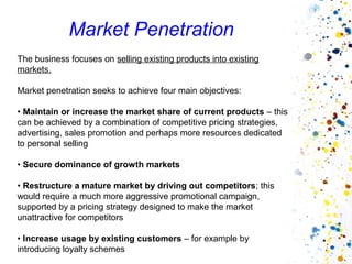 Market Penetration
The business focuses on selling existing products into existing
markets.

Market penetration seeks to achieve four main objectives:

• Maintain or increase the market share of current products – this
can be achieved by a combination of competitive pricing strategies,
advertising, sales promotion and perhaps more resources dedicated
to personal selling

• Secure dominance of growth markets

• Restructure a mature market by driving out competitors; this
would require a much more aggressive promotional campaign,
supported by a pricing strategy designed to make the market
unattractive for competitors

• Increase usage by existing customers – for example by
introducing loyalty schemes
 