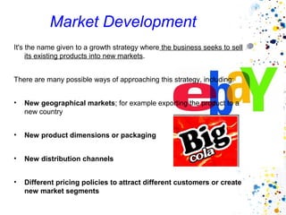 Market Development
It's the name given to a growth strategy where the business seeks to sell
     its existing products into new markets.


There are many possible ways of approaching this strategy, including:


•   New geographical markets; for example exporting the product to a
    new country


•   New product dimensions or packaging


•   New distribution channels


•   Different pricing policies to attract different customers or create
    new market segments
 