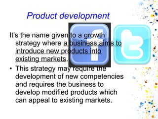 Product development

It's the name given to a growth
   strategy where a business aims to
   introduce new products into
   existing markets.
• This strategy may require the
   development of new competencies
   and requires the business to
   develop modified products which
   can appeal to existing markets.
 