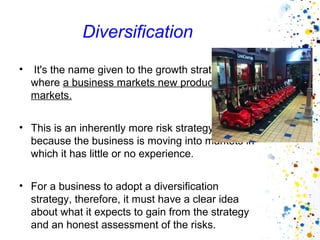 Diversification
•   It's the name given to the growth strategy
    where a business markets new products in new
    markets.


• This is an inherently more risk strategy
  because the business is moving into markets in
  which it has little or no experience.


• For a business to adopt a diversification
  strategy, therefore, it must have a clear idea
  about what it expects to gain from the strategy
  and an honest assessment of the risks.
 