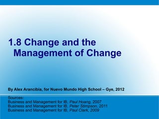 1.8 Change and the
 Management of Change


By Alex Arancibia, for Nuevo Mundo High School – Gye, 2012

Sources:
Business and Management for IB, Paul Hoang, 2007
Business and Management for IB, Peter Stimpson, 2011
Business and Management for IB, Paul Clark, 2009
 
