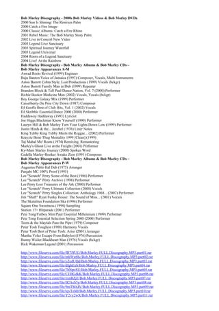 Bob Marley Discography - 2000s Bob Marley Videos & Bob Marley DVDs
2000 Sun Is Shining: The Remixes Palm
2000 Catch a Fire Image
2000 Classic Albums: Catch a Fire Rhino
2001 Rebel Music: The Bob Marley Story Palm
2002 Live in Concert New Video
2003 Legend Live Sanctuary
2003 Spiritual Journey Waterfall
2003 Legend Universal
2004 Roots of a Legend Sanctuary
2004 Live! At the Rainbow
Bob Marley Discography - Bob Marley Albums & Bob Marley CDs –
Bob Marley Appearances A-M
Aswad Roots Revival (1999) Engineer
Buju Banton Voice of Jamaica (1993) Composer, Vocals, Multi Instruments
Aston Barrett Cobra Style: Lost Productions (1999) Vocals (bckgr)
Aston Barrett Family Man in Dub (1999) Repeater
Brandon Block & Tall Paul Dance Nation, Vol. 7 (2000) Performer
Richie Booker Medicine Man (2002) Vocals, Vocals (bckgr)
Boy George Galaxy Mix (1999) Performer
Casselberry-Du Pree City Down (1987) Composer
DJ Geoffe Best of Club Hits, Vol. 1 (2002) Vocals
DJ Skribble Essential Dance 2000 (2000) Performer
Haddaway Haddaway (1993) Lyricist
Joe Higgs Blackman Know Yourself (1990) Performer
Lauryn Hill & Bob Marley Turn Your Lights Down Low (1999) Performer
Justin Hinds & the... Jezebel (1976) Liner Notes
King Tubby King Tubby Meets the Reggae... (2002) Performer
Krayzie Bone Thug Mentality 1999 [Clean] (1999)
Taj Mahal Mo' Roots (1974) Remixing, Remastering
Marley's Ghost Live at the Freight (2001) Performer
Ky-Mani Marley Journey (2000) Spoken Word
Cedella Marley-Booker Awake Zion (1991) Composer
Bob Marley Discography - Bob Marley Albums & Bob Marley CDs –
Bob Marley Appearances P-W
Augustus Pablo Ital Dub (1975) Arranger
Panjabi MC 100% Proof (1995)
Lee "Scratch" Perry Some of the Best (1986) Performer
Lee "Scratch" Perry Archive (1998) Performer
Lee Perry Lost Treasures of the Ark (2000) Performer
Lee "Scratch" Perry Ultimate Collection (2000) Vocals
Lee "Scratch" Perry Singles Collection: Anthology 1968... (2002) Performer
Jim "Shaft" Ryan Funky House: The Sound of Miss... (2001) Vocals
The Skatalites Foundation Ska (1996) Performer
Square One Sweetness (1998) Sampling
Station 17+ Hitparade (2001) Performer
Pete Tong/Fatboy Slim/Paul Essential Millennium (1999) Performer
Pete Tong Essential Selection Spring 2000 (2000) Performer
Toots & the Maytals Pass the Pipe (1979) Composer
Peter Tosh Toughest (1988) Harmony Vocals
Peter Tosh Best of Peter Tosh: Arise (2001) Arranger
Martha Velez Escape From Babylon (1976) Percussion
Bunny Wailer Blackheart Man (1976) Vocals (bckgr)
Rick Wakeman Legend (2001) Percussion

http://www.fileserve.com/file/fH75fUG/Bob.Marley.FULL.Discography.MP3.part01.rar
http://www.fileserve.com/file/mhWx68c/Bob.Marley.FULL.Discography.MP3.part02.rar
http://www.fileserve.com/file/yZcdUQd/Bob.Marley.FULL.Discography.MP3.part03.rar
http://www.fileserve.com/file/dfghEaS/Bob.Marley.FULL.Discography.MP3.part04.rar
http://www.fileserve.com/file/7bNprAU/Bob.Marley.FULL.Discography.MP3.part05.rar
http://www.fileserve.com/file/CEBGdkK/Bob.Marley.FULL.Discography.MP3.part06.rar
http://www.fileserve.com/file/zxnBZjE/Bob.Marley.FULL.Discography.MP3.part07.rar
http://www.fileserve.com/file/B2AsS5y/Bob.Marley.FULL.Discography.MP3.part08.rar
http://www.fileserve.com/file/9mTM4JV/Bob.Marley.FULL.Discography.MP3.part09.rar
http://www.fileserve.com/file/tqvTuMt/Bob.Marley.FULL.Discography.MP3.part10.rar
http://www.fileserve.com/file/Y2vy2wX/Bob.Marley.FULL.Discography.MP3.part11.rar
 