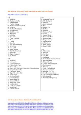 Bob Marley & The Wailers – Songs of Freedom (4CD Box Set) (1992) Reggae

http://hotfile.com/list/777162/7ff41cb

CD1                                                       CD3
01. Judge Not                                             01. No Woman, No Cry
02. One Cup of Coffee                                     02. Who the Cap Fit
03. Simmer Down                                           03. Jah Live
04. I’m Still Waiting                                     04. Crazy Baldhead
05. One Love/People Get Ready                             05. War
06. Put It On                                             06. Johnny Was
07. Bus Dem Shut (Pyaka)                                  07. Rat Race
08. Mellow Mood                                           08. Jamming
09. Bend Down Low                                         09. Waiting In Vain
10. Hypocrites                                            10. Exodus
11. Stir It Up                                            11. Natural Mystic
12. Nice Time                                             12. Three Little Birds
13. Thank You Lord                                        13. Running Away
14. Hammer                                                14. Keep on Movin’
15. Caution                                               15. Easy Skanking
16. Back Out                                              16. ls This Love
17. Soul Shakedown Party                                  17. Smile Jamaica
18. Do It Twice                                           18. Time Will Tell
19. Soul Rebel
20. Sun Is Shining                                        CD4
21. Don’t Rock the Boat                                   01. Africa Unite
22. Small Axe                                             02. Survival
23. Duppy Conqueror                                       03. One Drop
24. Mr. Brown                                             04. One Dub
                                                          05. Zimbabwe
CD2                                                       06. So Much Trouble In the World
01. Screwface                                             07. Ride Natty Ride
02. Lick Samba                                            08. Babylon System
03. Trench Town Rock                                      09. Coming In from the Cold
04. Craven Choke Puppy                                    10. Real Situation
05. Guava Jelly                                           11. Bad Card
06. Guava Jelly/This Train/Cornerstone/Comma Comma/       12. Could You Be Loved
Dewdrops/Stir It up/L’M                                   13. Forever Loving Jah
07. I’m Hurting Inside                                    14. Rastaman Live Up!
08. High Tide or Low Tide                                 15. Give Thanks and Praise
09. Slave Driver                                          16. One Love/People Get Ready
10. No More Trouble                                       17. Why Should I
11. Concrete Jungle                                       18. Redemption Song [Live]
12. Get up, Stand Up
13. Rastaman Chant
14. Burnin’ and Lootin’
15. Iron Lion Zion
16. Lively Up Yourself
17. Natty Dread
18. I Shot the Sheriff




Bob Marley & the Wailers - Definitive Gold (2006) (5CD)

http://hotfile.com/dl/39607895/d9c6a2f/Bob-Marley-Definitive-Gold.part1.rar.html
http://hotfile.com/dl/39607897/efb4884/Bob-Marley-Definitive-Gold.part2.rar.html
http://hotfile.com/dl/39607898/c9c2489/Bob-Marley-Definitive-Gold.part3.rar.html
http://hotfile.com/dl/39607896/46915bc/Bob-Marley-Definitive-Gold.part4.rar.html
http://hotfile.com/dl/39607915/e6e0f54/Bob-Marley-Definitive-Gold.part5.rar.html
 