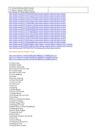18. African Herbsman [Dub Version]
19. Duppy Conqueror [Dub Version]
20. Dracular Mr. Brown [Dub Version]
http://hotfile.com/dl/55775344/fc96916/bob-marley-definitive-gold-cd1.part1.rar.html
http://hotfile.com/dl/55775351/3aa25e7/bob-marley-definitive-gold-cd1.part2.rar.html
http://hotfile.com/dl/55775367/2f1d8ed/bob-marley-definitive-gold-cd1.part3.rar.html
http://hotfile.com/dl/55775363/613c1e4/bob-marley-definitive-gold-cd2.part1.rar.html
http://hotfile.com/dl/55775347/cfe3dc1/bob-marley-definitive-gold-cd2.part2.rar.html
http://hotfile.com/dl/55775348/bc98fa1/bob-marley-definitive-gold-cd2.part3.rar.html
http://hotfile.com/dl/55775366/01ac710/bob-marley-definitive-gold-cd2.part4.rar.html
http://hotfile.com/dl/55775349/b1689f9/bob-marley-definitive-gold-cd3.part1.rar.html
http://hotfile.com/dl/55775368/d93b89a/bob-marley-definitive-gold-cd3.part2.rar.html
http://hotfile.com/dl/55775373/9be84bb/bob-marley-definitive-gold-cd3.part3.rar.html
http://hotfile.com/dl/55775371/7d0760d/bob-marley-definitive-gold-cd4.part1.rar.html
http://hotfile.com/dl/55775374/43eac4c/bob-marley-definitive-gold-cd4.part2.rar.html
http://hotfile.com/dl/55775393/6f02521/bob-marley-definitive-gold-cd4.part3.rar.html
http://hotfile.com/dl/55775346/5312f53/bob-marley-definitive-gold-cd5.part1.rar.html
http://hotfile.com/dl/55775623/a0b1ea1/bob-marley-definitive-gold-cd5.part2.rar.html
http://hotfile.com/dl/55775660/b6df803/bob-marley-definitive-gold-cd5.part3.rar.html
http://hotfile.com/dl/79382544/0d06cc7/Bob_Marley_Legend_(Deluxe_Edition)_CD_1.rar.html
http://hotfile.com/dl/79389974/48b1241/Bob_Marley_Legend_(Deluxe_Edition)_CD_2.rar.html
http://hotfile.com/dl/79397285/959e719/Coletanea_Pop_Rock_Brasil.rar.html

Bob Marley and The Wailers - Gold

http://www.fileserve.com/file/dSDCnRJ/18BMarley_GoldMP3.part1.rar
http://www.fileserve.com/file/XGnMC4G/18BMarley_GoldMP3.part2.rar
http://www.fileserve.com/file/zAVeZEQ/18BMarley_GoldMP3.part3.rar

01 Africa Unite
02 Buffalo Soldier
03 Burnin' And Lootin'
04 Coming In From The Cold
05 Concrete Jungle
06 Could You Be Loved
07 Crazy Baldhead
08 Exodus
09 Get Up, Stand Up
10 I Shot The Sheriff
11 Iron Lion Zion
12 Is This Love
13 Jah Live
14 Jamming
15 Kinky Reggae
16 Lively Up Yourself
17 Natural Mystic
18 No Woman No Cry [Live]
19 One Drop
20 One Love/People Get Ready
21 Positive Vibration
22 Punky Reggae Party
23 Rastaman Live Up!
24 Rebel Music (3 O'clock Roadblock)
25 Redemption Song
26 Roots, Rock, Reggae
27 Satisfy My Soul
28 Slave Driver
29 So Much Trouble In The World
30 Stir It Up
31 Sun Is Shining
32 Trenchtown Rock [Live]
33 Waiting In Vain
34 War/No More Trouble
 