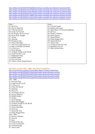 http://hotfile.com/dl/64241893/8fdaff2/bob-marley-essentially-the-collection-cd1.part2.rar.html
http://hotfile.com/dl/64242110/151b8f7/bob-marley-essentially-the-collection-cd1.part3.rar.html
http://hotfile.com/dl/64242170/5bc3806/bob-marley-essentially-the-collection-cd1.part4.rar.html
http://hotfile.com/dl/64242256/955e7d7/bob-marley-essentially-the-collection-cd2.part1.rar.html
http://hotfile.com/dl/64242401/5fdd803/bob-marley-essentially-the-collection-cd2.part2.rar.html
http://hotfile.com/dl/64242561/2ea412e/bob-marley-essentially-the-collection-cd2.part3.rar.html
http://hotfile.com/dl/64242674/3efc9fc/bob-marley-essentially-the-collection-cd2.part4.rar.html


Disk 1                                                      Disk 2
01. Stir It Up                                              01. Concrete Jungle
02. Get Up, Stand Up                                        02. Burnin' and Lootin'
03. I Shot the Sheriff                                      03. Rebel Music (3 O'Clock Roadblock)
04. Lively Up Yourself                                      04. Jah Live
05. No Woman, No Cry [Live]                                 05. Positive Vibration
06. Roots, Rock, Reggae                                     06. Smile Jamaica
07. Exodus                                                  07. Natural Mystic
08. Jamming                                                 08. Punky Reggae Party
09. Waiting in Vain                                         09. Satisfy My Soul
10. Three Little Birds                                      10. Africa Unite
11. Turn Your Lights Down Low                               11. Coming in from the Cold
12. One Love/People Get Ready                               12. Rastaman Live Up!
13. Is This Love                                            13. Who Colt the Game
14. Sun Is Shining
15. So Much Trouble in the World
16. Could You Be Loved
17. Redemption Song
18. Buffalo Soldier
19. Iron Lion Zion
20. I Know a Place [Single Remix]



Bob Marley Greatest Hits – 2008 - Star Mark Compilations
http://www.filesonic.com/file/27533701/Bob_Marley_Greatest_Hits2010.rar
http://hotfile.com/dl/65054938/b13001d/bob.marley.greatest.hits.part1.rar.html
http://hotfile.com/dl/65055098/c096b32/bob.marley.greatest.hits.part2.rar.html
http://hotfile.com/dl/65055324/62a01ef/bob.marley.greatest.hits.part3.rar.html
http://hotfile.com/dl/65055470/32caabc/bob.marley.greatest.hits.part4.rar.html
CD1: 2008
01. Iron Lion Zion
02. Could You Be Loved
03. Is This Love
04. I Shot The Sheriff
05. Jamming
06. One Love
07. No Woman, No Cry
08. Get Up Stand Up
09. Buffalo Soldier
10. Exodus
11. Sun Is Shining
12. Roots Rock Reggae
13. So Much Trouble In The World
14. Waiting In Vain
15. Three Little Birds
16. Stir It Up
17. Satisfy My Soul
18. Punky Reggae Party
CD2 - 2008
01. Positive Vibration
02. Survival
03. Kaya
04. Keep On Moving
05. Lively Up Yourself
06. Concrete Jungle
07. Africa Unite
 