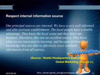 Respect internal information source
Our principal sources are internal. We have a very well-informed
and able overseas establishment. The local people have a double
advantage. They know the local scene and they know our
business. Therefore, they are an excellent source. They know
what we are interested in learning, and because of their local
knowledge they are able to effectively cover available
information from all sources.
(Source : Nestle Headquarters Executive,
Global Marketing, Warren J.)
2015-05-04 Shim, Jaehak (jaehak_shim@cambridgejbs.net) 12
 