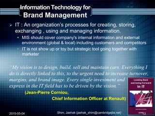 Information Technology for
Brand Management
 IT : An organization‟s processes for creating, storing,
exchanging , using and managing information.
 MIS should cover company's internal information and external
environment (global & local) including customers and competitors
 IT is not show up or toy but strategic tool going together with
marketer
“My vision is to design, build, sell and maintain cars. Everything I
do is directly linked to this, to the urgent need to increase turnover,
margins, and brand image. Every single investment and
express in the IT field has to be driven by the vision.”
(Jean-Pierre Corniou,
Chief Information Officer at Renault)
2015-05-04 Shim, Jaehak (jaehak_shim@cambridgejbs.net) 13
 